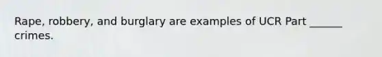 Rape, robbery, and burglary are examples of UCR Part ______ crimes.