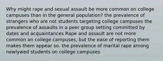 Why might rape and sexual assault be more common on college campuses than in the general population? the prevalence of strangers who are not students targeting college campuses the prevalence of assaults in a peer group setting committed by dates and acquaintances Rape and assault are not more common on college campuses, but the ease of reporting them makes them appear so. the prevalence of marital rape among newlywed students on college campuses