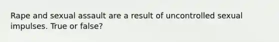 Rape and sexual assault are a result of uncontrolled sexual impulses. True or false?