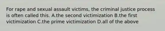 For rape and sexual assault victims, the criminal justice process is often called this. A.the second victimization B.the first victimization C.the prime victimization D.all of the above