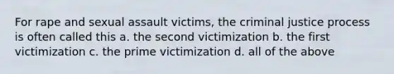 For rape and sexual assault victims, the criminal justice process is often called this a. the second victimization b. the first victimization c. the prime victimization d. all of the above