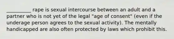 __________ rape is sexual intercourse between an adult and a partner who is not yet of the legal "age of consent" (even if the underage person agrees to the sexual activity). The mentally handicapped are also often protected by laws which prohibit this.