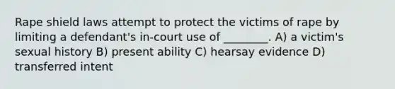 Rape shield laws attempt to protect the victims of rape by limiting a defendant's in-court use of ________. A) a victim's sexual history B) present ability C) hearsay evidence D) transferred intent