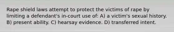 Rape shield laws attempt to protect the victims of rape by limiting a defendant's in-court use of: A) a victim's sexual history. B) present ability. C) hearsay evidence. D) transferred intent.