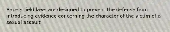 Rape shield laws are designed to prevent the defense from introducing evidence concerning the character of the victim of a sexual assault.