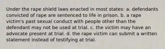 Under the rape shield laws enacted in most states: a. ​defendants convicted of rape are sentenced to life in prison. b. ​a rape victim's past sexual conduct with people other than the defendant may not be used at trial. c. ​the victim may have an advocate present at trial. d. ​the rape victim can submit a written statement instead of testifying at trial.