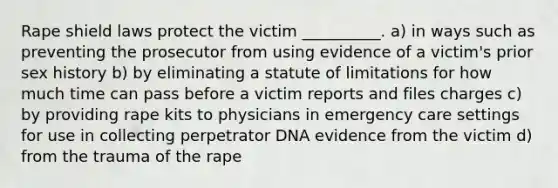 Rape shield laws protect the victim __________. a) in ways such as preventing the prosecutor from using evidence of a victim's prior sex history b) by eliminating a statute of limitations for how much time can pass before a victim reports and files charges c) by providing rape kits to physicians in emergency care settings for use in collecting perpetrator DNA evidence from the victim d) from the trauma of the rape