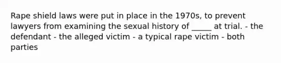 Rape shield laws were put in place in the 1970s, to prevent lawyers from examining the sexual history of _____ at trial. - the defendant - the alleged victim - a typical rape victim - both parties