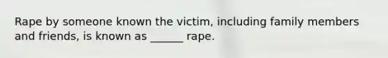 Rape by someone known the victim, including family members and friends, is known as ______ rape.