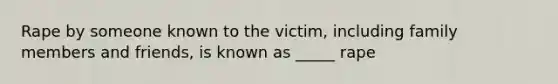 Rape by someone known to the victim, including family members and friends, is known as _____ rape