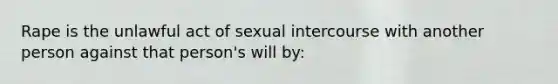 Rape is the unlawful act of sexual intercourse with another person against that person's will by: