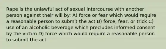 Rape is the unlawful act of sexual intercourse with another person against their will by: A) force or fear which would require a reasonable person to submit the act B) force, fear, or trick C) use of an alcoholic beverage which precludes informed consent by the victim D) force which would require a reasonable person to submit the act