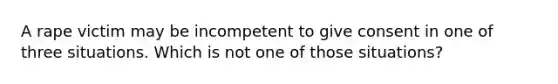 A rape victim may be incompetent to give consent in one of three situations. Which is not one of those situations?