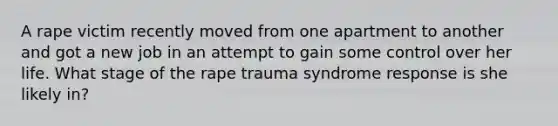 A rape victim recently moved from one apartment to another and got a new job in an attempt to gain some control over her life. What stage of the rape trauma syndrome response is she likely in?