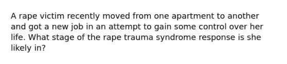 A rape victim recently moved from one apartment to another and got a new job in an attempt to gain some control over her life. What stage of the rape trauma syndrome response is she likely in?​