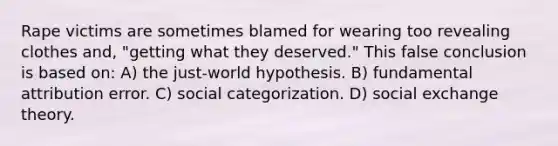 Rape victims are sometimes blamed for wearing too revealing clothes and, "getting what they deserved." This false conclusion is based on: A) the just-world hypothesis. B) fundamental attribution error. C) social categorization. D) social exchange theory.