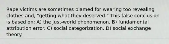 Rape victims are sometimes blamed for wearing too revealing clothes and, "getting what they deserved." This false conclusion is based on: A) the just-world phenomenon. B) fundamental attribution error. C) social categorization. D) social exchange theory.