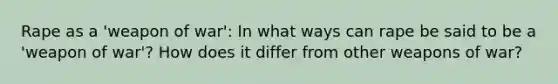 Rape as a 'weapon of war': In what ways can rape be said to be a 'weapon of war'? How does it differ from other weapons of war?