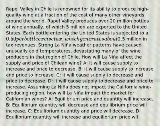 Rapel Valley in Chile is renowned for its ability to produce high-quality wine at a fraction of the cost of many other vineyards around the world. Rapel Valley produces over 20 million bottles of wine annually, of which 5 million are exported to the United States. Each bottle entering the United States is subjected to a 0.50 per bottle excise tax, which generates about2.5 million in tax revenues. Strong La Niña weather patterns have caused unusually cold temperatures, devastating many of the wine producers in that region of Chile. How will La Niña affect the supply and price of Chilean wine? A: It will cause supply to increase and price to decrease. B: It will cause supply to increase and price to increase. C: It will cause supply to decrease and price to decrease. D: It will cause supply to decrease and price to increase. Assuming La Niña does not impact the California wine-producing region, how will La Niña impact the market for Californian wines? A: Equilibrium price and quantity will increase. B: Equilibrium quantity will decrease and equilibrium price will increase. C: Equilibrium quantity and price will decrease. D: Equilibrium quantity will increase and equilibrium price wil