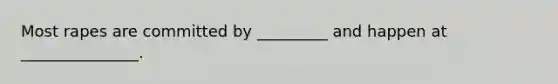 Most rapes are committed by _________ and happen at _______________.