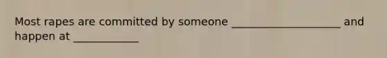 Most rapes are committed by someone ____________________ and happen at ____________