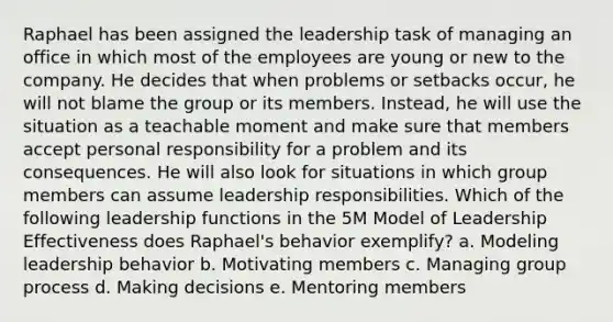 Raphael has been assigned the leadership task of managing an office in which most of the employees are young or new to the company. He decides that when problems or setbacks occur, he will not blame the group or its members. Instead, he will use the situation as a teachable moment and make sure that members accept personal responsibility for a problem and its consequences. He will also look for situations in which group members can assume leadership responsibilities. Which of the following leadership functions in the 5M Model of Leadership Effectiveness does Raphael's behavior exemplify? a. Modeling leadership behavior b. Motivating members c. Managing group process d. Making decisions e. Mentoring members