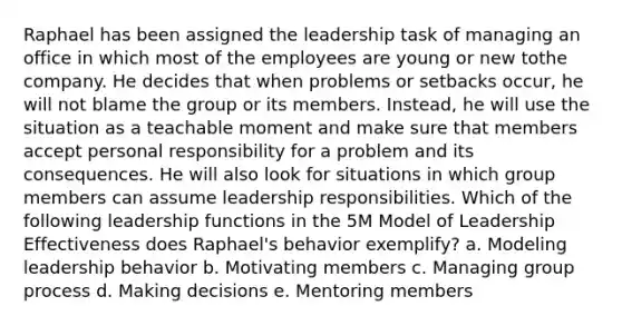 Raphael has been assigned the leadership task of managing an office in which most of the employees are young or new tothe company. He decides that when problems or setbacks occur, he will not blame the group or its members. Instead, he will use the situation as a teachable moment and make sure that members accept personal responsibility for a problem and its consequences. He will also look for situations in which group members can assume leadership responsibilities. Which of the following leadership functions in the 5M Model of Leadership Effectiveness does Raphael's behavior exemplify? a. Modeling leadership behavior b. Motivating members c. Managing group process d. Making decisions e. Mentoring members