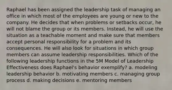 Raphael has been assigned the leadership task of managing an office in which most of the employees are young or new to the company. He decides that when problems or setbacks occur, he will not blame the group or its members. Instead, he will use the situation as a teachable moment and make sure that members accept personal responsibility for a problem and its consequences. He will also look for situations in which group members can assume leadership responsibilities. Which of the following leadership functions in the 5M Model of Leadership Effectiveness does Raphael's behavior exemplify? a. modeling leadership behavior b. motivating members c. managing group process d. making decisions e. mentoring members