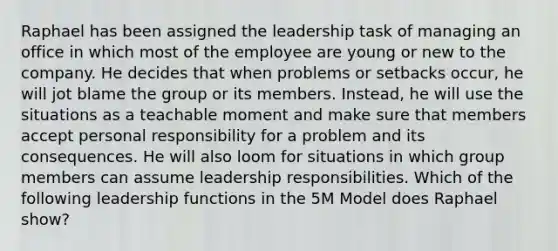 Raphael has been assigned the leadership task of managing an office in which most of the employee are young or new to the company. He decides that when problems or setbacks occur, he will jot blame the group or its members. Instead, he will use the situations as a teachable moment and make sure that members accept personal responsibility for a problem and its consequences. He will also loom for situations in which group members can assume leadership responsibilities. Which of the following leadership functions in the 5M Model does Raphael show?