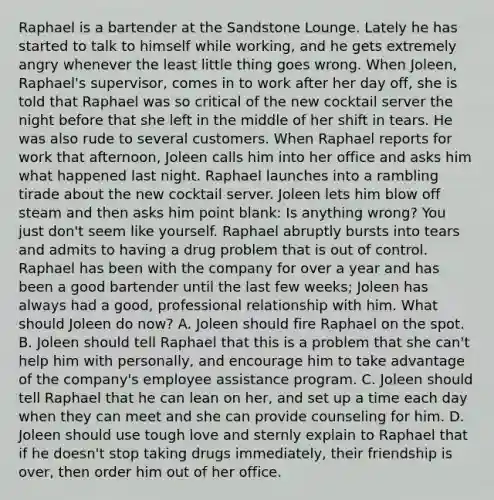 Raphael is a bartender at the Sandstone Lounge. Lately he has started to talk to himself while working, and he gets extremely angry whenever the least little thing goes wrong. When Joleen, Raphael's supervisor, comes in to work after her day off, she is told that Raphael was so critical of the new cocktail server the night before that she left in the middle of her shift in tears. He was also rude to several customers. When Raphael reports for work that afternoon, Joleen calls him into her office and asks him what happened last night. Raphael launches into a rambling tirade about the new cocktail server. Joleen lets him blow off steam and then asks him point blank: Is anything wrong? You just don't seem like yourself. Raphael abruptly bursts into tears and admits to having a drug problem that is out of control. Raphael has been with the company for over a year and has been a good bartender until the last few weeks; Joleen has always had a good, professional relationship with him. What should Joleen do now? A. Joleen should fire Raphael on the spot. B. Joleen should tell Raphael that this is a problem that she can't help him with personally, and encourage him to take advantage of the company's employee assistance program. C. Joleen should tell Raphael that he can lean on her, and set up a time each day when they can meet and she can provide counseling for him. D. Joleen should use tough love and sternly explain to Raphael that if he doesn't stop taking drugs immediately, their friendship is over, then order him out of her office.