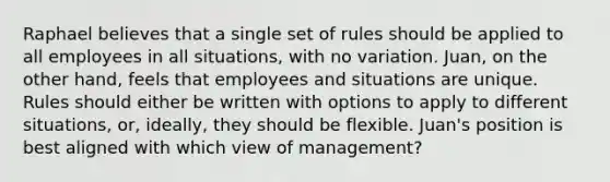 Raphael believes that a single set of rules should be applied to all employees in all situations, with no variation. Juan, on the other hand, feels that employees and situations are unique. Rules should either be written with options to apply to different situations, or, ideally, they should be flexible. Juan's position is best aligned with which view of management?