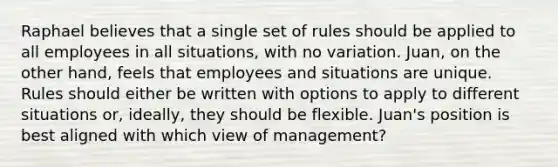 Raphael believes that a single set of rules should be applied to all employees in all situations, with no variation. Juan, on the other hand, feels that employees and situations are unique. Rules should either be written with options to apply to different situations or, ideally, they should be flexible. Juan's position is best aligned with which view of management?