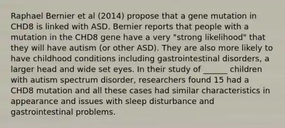 Raphael Bernier et al (2014) propose that a gene mutation in CHD8 is linked with ASD. Bernier reports that people with a mutation in the CHD8 gene have a very "strong likelihood" that they will have autism (or other ASD). They are also more likely to have childhood conditions including gastrointestinal disorders, a larger head and wide set eyes. In their study of ______ children with autism spectrum disorder, researchers found 15 had a CHD8 mutation and all these cases had similar characteristics in appearance and issues with sleep disturbance and gastrointestinal problems.