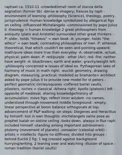 raphael ca. 1510-11 -crowded/small room of stanza della segnation (former lib) -dense w imagery; frescos by raph -environment of learning -philosophy (Science), theology, poetry, jurisprudence -human knowledge symbolized by allegorical figs on ceiling -influenced Michelangelo -commissioned by pope Julius II -theology = human knowledge 2 great philosophers from antiquity (plato and Aristotle) surrounded other great thinkers: -P: older, holds "timaeus" = own book -A: younger, holds "the ethics" = own book; contrasting philosophies of men -P: ethereal, theoretical, that which couldn't be seen and pointing upward; math/pure ideas more true than everyday -A: observable, actual, physical; palm down -P: red/purple - ether (Air); red- fire; neither have weight -A: blue/brown; earth and water; gravity/weight left: -philosophy concerned w issues of ideal ex. Pythagorean laws of harmony of music in math right: -euclid: geometry, drawing diagram, measuring, practical; modeled as bramante= architect asked by pope Julius II to provide new model for st peters -perfect geometric circles/squares -coffered barrel vaults, pilasters, niches = classical -Athena right; Apollo (platonic) left -opposite of medieval, sharing knowledge/history of accumulation; move figs; reflect inner wisdom -no names, understood through movement middle foreground: -empty; linear perspective at boron balance orthogonals at top; advancement of P&P walking -on steps: Diogenes and Heraclitus by himself; lost in own thoughts -michelangelo same pose as prophet Isaiah on sistine ceiling -looks down. always in flux raph included himself -standing among important astronomers -ptolemy (movement of planets) -zoroaster (celestial orbit) -artists = intellects -figure no stiffness; divided into groups -behind Euclid 2 fig: 1 leg crossed against background hurrying/writing, 2 leaning over and watching -illusion of space -roman tradition (barrel vaults)