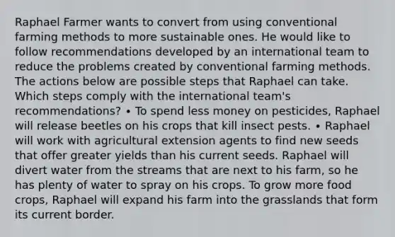 Raphael Farmer wants to convert from using conventional farming methods to more sustainable ones. He would like to follow recommendations developed by an international team to reduce the problems created by conventional farming methods. The actions below are possible steps that Raphael can take. Which steps comply with the international team's recommendations? ∙ To spend less money on pesticides, Raphael will release beetles on his crops that kill insect pests. ∙ Raphael will work with agricultural extension agents to find new seeds that offer greater yields than his current seeds. Raphael will divert water from the streams that are next to his farm, so he has plenty of water to spray on his crops. To grow more food crops, Raphael will expand his farm into the grasslands that form its current border.