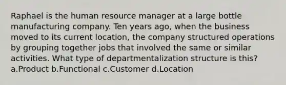 Raphael is the human resource manager at a large bottle manufacturing company. Ten years ago, when the business moved to its current location, the company structured operations by grouping together jobs that involved the same or similar activities. What type of departmentalization structure is this? a.Product b.Functional c.Customer d.Location