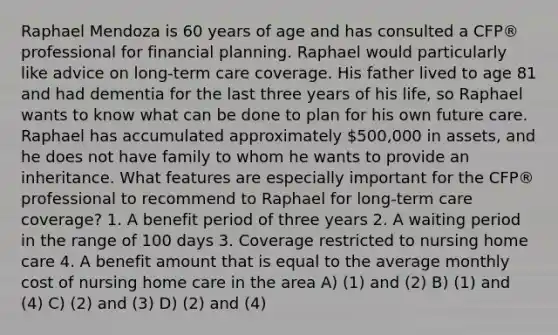 Raphael Mendoza is 60 years of age and has consulted a CFP® professional for financial planning. Raphael would particularly like advice on long-term care coverage. His father lived to age 81 and had dementia for the last three years of his life, so Raphael wants to know what can be done to plan for his own future care. Raphael has accumulated approximately 500,000 in assets, and he does not have family to whom he wants to provide an inheritance. What features are especially important for the CFP® professional to recommend to Raphael for long-term care coverage? 1. A benefit period of three years 2. A waiting period in the range of 100 days 3. Coverage restricted to nursing home care 4. A benefit amount that is equal to the average monthly cost of nursing home care in the area A) (1) and (2) B) (1) and (4) C) (2) and (3) D) (2) and (4)