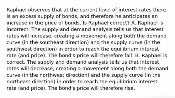 Raphael observes that at the current level of interest rates there is an excess supply of​ bonds, and therefore he anticipates an increase in the price of bonds. Is Raphael​ correct? A. Raphael is incorrect. The supply and demand analysis tells us that interest rates will​ increase, creating a movement along both the demand curve​ (in the southeast​ direction) and the supply curve​ (in the southwest​ direction) in order to reach the equilibrium interest rate​ (and price). The​ bond's price will therefore fall. B. Raphael is correct. The supply and demand analysis tells us that interest rates will​ decrease, creating a movement along both the demand curve​ (in the northwest​ direction) and the supply curve​ (in the northeast​ direction) in order to reach the equilibrium interest rate​ (and price). The​ bond's price will therefore rise.