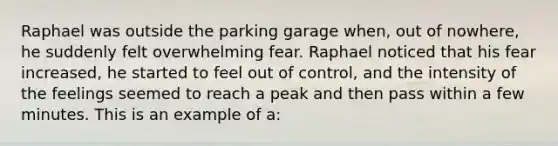 Raphael was outside the parking garage when, out of nowhere, he suddenly felt overwhelming fear. Raphael noticed that his fear increased, he started to feel out of control, and the intensity of the feelings seemed to reach a peak and then pass within a few minutes. This is an example of a: