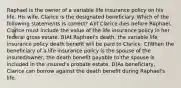 Raphael is the owner of a variable life insurance policy on his life. His wife, Clarice is the designated beneficiary. Which of the following statements is correct? A)If Clarice dies before Raphael, Clarice must include the value of the life insurance policy in her federal gross estate. B)At Raphael's death, the variable life insurance policy death benefit will be paid to Clarice. C)When the beneficiary of a life insurance policy is the spouse of the insured/owner, the death benefit payable to the spouse is included in the insured's probate estate. D)As beneficiary, Clarice can borrow against the death benefit during Raphael's life.