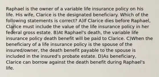 Raphael is the owner of a variable life insurance policy on his life. His wife, Clarice is the designated beneficiary. Which of the following statements is correct? A)If Clarice dies before Raphael, Clarice must include the value of the life insurance policy in her federal gross estate. B)At Raphael's death, the variable life insurance policy death benefit will be paid to Clarice. C)When the beneficiary of a life insurance policy is the spouse of the insured/owner, the death benefit payable to the spouse is included in the insured's probate estate. D)As beneficiary, Clarice can borrow against the death benefit during Raphael's life.