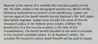 Raphael is the owner of a variable life insurance policy on his life. His wife, Isabel is the designated beneficiary. Which of the following statements is correct? A) As beneficiary, Isabel can borrow against the death benefit during Raphael's life. B)If Isabel dies before Raphael, Isabel must include the value of the life insurance policy in her federal gross estate. C)When the beneficiary of a life insurance policy is the wife of the insured/owner, the death benefit payable to the wife is included in the insured's probate estate. D) At Raphael's death, the variable life insurance policy death benefit will be paid to Isabel.