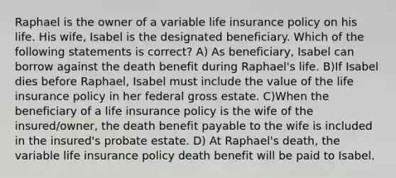 Raphael is the owner of a variable life insurance policy on his life. His wife, Isabel is the designated beneficiary. Which of the following statements is correct? A) As beneficiary, Isabel can borrow against the death benefit during Raphael's life. B)If Isabel dies before Raphael, Isabel must include the value of the life insurance policy in her federal gross estate. C)When the beneficiary of a life insurance policy is the wife of the insured/owner, the death benefit payable to the wife is included in the insured's probate estate. D) At Raphael's death, the variable life insurance policy death benefit will be paid to Isabel.