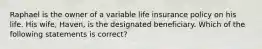 Raphael is the owner of a variable life insurance policy on his life. His wife, Haven, is the designated beneficiary. Which of the following statements is correct?