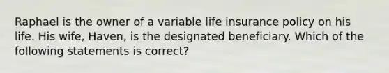 Raphael is the owner of a variable life insurance policy on his life. His wife, Haven, is the designated beneficiary. Which of the following statements is correct?