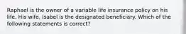 Raphael is the owner of a variable life insurance policy on his life. His wife, Isabel is the designated beneficiary. Which of the following statements is correct?