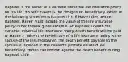 Raphael is the owner of a variable universal life insurance policy on his life. His wife Haven is the designated beneficiary. Which of the following statements is correct? a. If Haven dies before Raphael, Haven must include the value of the life insurance policy in her federal gross estate b. At Raphael's death the variable universal life insurance policy death benefit will be paid to Haven c. When the beneficiary of a life insurance policy is the spouse of the insured/owner, the death benefit payable to the spouse is included in the insured's probate estate d. As beneficiary, Haven can borrow against the death benefit during Raphael's life