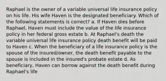 Raphael is the owner of a variable universal life insurance policy on his life. His wife Haven is the designated beneficiary. Which of the following statements is correct? a. If Haven dies before Raphael, Haven must include the value of the life insurance policy in her federal gross estate b. At Raphael's death the variable universal life insurance policy death benefit will be paid to Haven c. When the beneficiary of a life insurance policy is the spouse of the insured/owner, the death benefit payable to the spouse is included in the insured's probate estate d. As beneficiary, Haven can borrow against the death benefit during Raphael's life