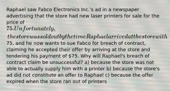 Raphael saw Fabco Electronics Inc.'s ad in a newspaper advertising that the store had new laser printers for sale for the price of 75. Unfortunately, the store was sold out by the time Raphael arrived at the store with75, and he now wants to sue Fabco for breach of contract, claiming he accepted their offer by arriving at the store and tendering his payment of 75. Why will Raphael's breach of contract claim be unsuccessful? a) because the store was not able to actually supply him with a printer b) because the store's ad did not constitute an offer to Raphael c) because the offer expired when the store ran out of printers