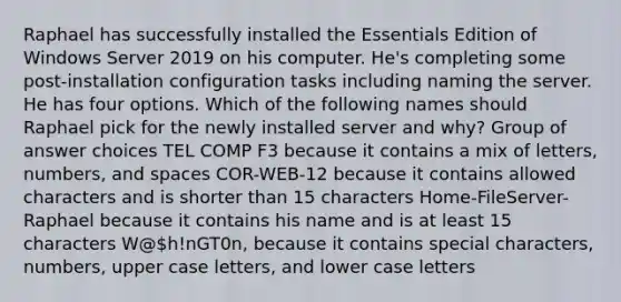 Raphael has successfully installed the Essentials Edition of Windows Server 2019 on his computer. He's completing some post-installation configuration tasks including naming the server. He has four options. Which of the following names should Raphael pick for the newly installed server and why? Group of answer choices TEL COMP F3 because it contains a mix of letters, numbers, and spaces COR-WEB-12 because it contains allowed characters and is shorter than 15 characters Home-FileServer-Raphael because it contains his name and is at least 15 characters W@h!nGT0n, because it contains special characters, numbers, upper case letters, and lower case letters